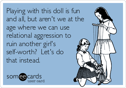 Playing with this doll is fun
and all, but aren't we at the
age where we can use
relational aggression to
ruin another girl's
self-worth?  Let's do
that instead.