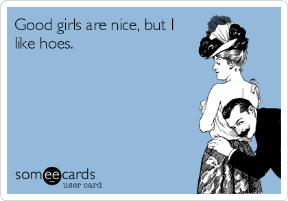 Good girls are nice, but I
like hoes.