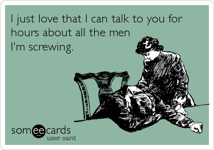 I just love that I can talk to you for
hours about all the men
I'm screwing.
