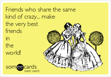 Friends who share the same 
kind of crazy... make
the very best
friends
in
the 
world!