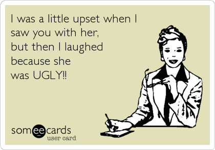 I was a little upset when I 
saw you with her, 
but then I laughed 
because she 
was UGLY!!