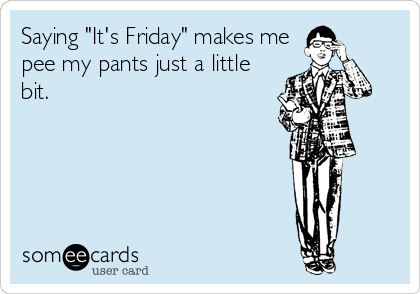 Saying "It's Friday" makes me
pee my pants just a little
bit.