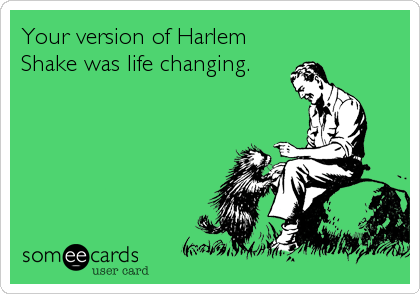 Your version of Harlem
Shake was life changing.