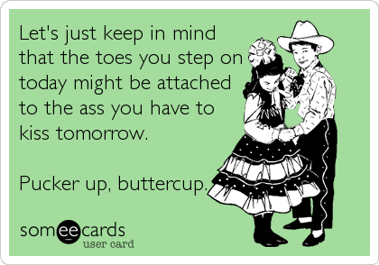 Let's just keep in mind
that the toes you step on
today might be attached
to the ass you have to
kiss tomorrow.

Pucker up, buttercup.