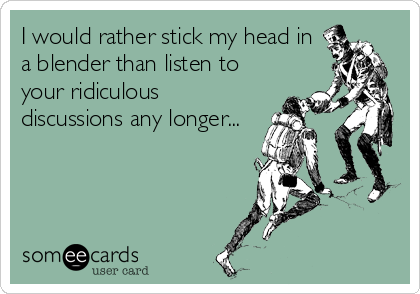 I would rather stick my head in
a blender than listen to
your ridiculous
discussions any longer...