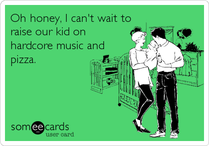 Oh honey, I can't wait to
raise our kid on
hardcore music and
pizza.