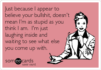 Just because I appear to
believe your bullshit, doesn't
mean I'm as stupid as you
think I am.  I'm just
laughing inside and
waiting to see what%