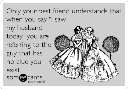 Only your best friend understands that
when you say "I saw
my husband
today" you are
referring to the
guy that has
no clue you<br /