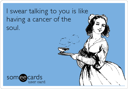 I swear talking to you is like
having a cancer of the
soul.