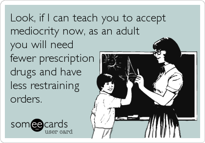 Look, if I can teach you to accept
mediocrity now, as an adult
you will need
fewer prescription
drugs and have
less restraining
orders.