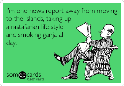 I'm one news report away from moving
to the islands, taking up
a rastafarian life style
and smoking ganja all
day.
