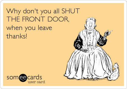 Why don't you all SHUT
THE FRONT DOOR,  
when you leave 
thanks!