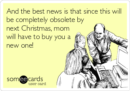 And the best news is that since this will
be completely obsolete by
next Christmas, mom
will have to buy you a
new one!