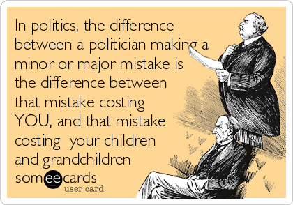 In politics, the difference
between a politician making a
minor or major mistake is
the difference between
that mistake costing
YOU, and that mistake
costing  your children
and grandchildren