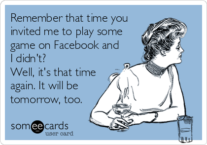 Remember that time you
invited me to play some
game on Facebook and
I didn't? 
Well, it's that time
again. It will be
tomorrow, too.