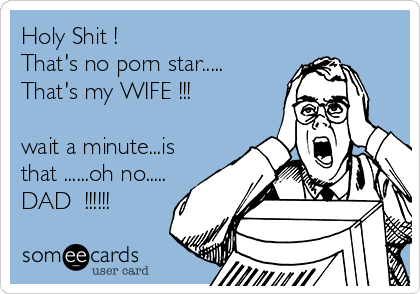 Holy Shit !
That's no porn star.....
That's my WIFE !!!

wait a minute...is
that ......oh no.....
DAD  !!!!!!