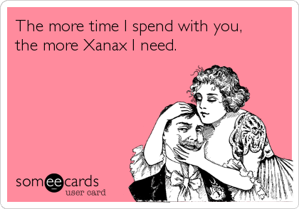 The more time I spend with you, 
the more Xanax I need.