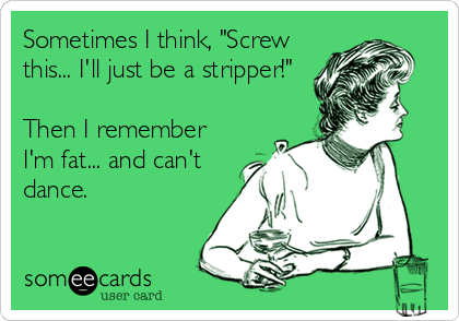 Sometimes I think, "Screw
this... I'll just be a stripper!"

Then I remember
I'm fat... and can't
dance.