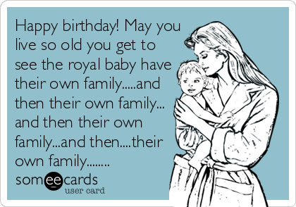 Happy birthday! May you
live so old you get to
see the royal baby have
their own family.....and
then their own family...
and then their own
family...and then....their
own family........
