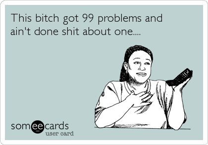 This bitch got 99 problems and 
ain't done shit about one....