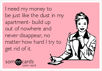 I need my money to
be just like the dust in my
apartment- build up
out of nowhere and 
never disappear, no
matter how hard I try to
get rid of it.