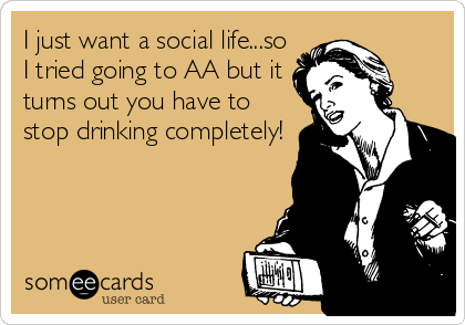 I just want a social life...so
I tried going to AA but it
turns out you have to
stop drinking completely!