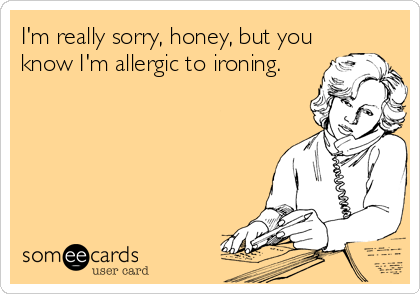 I'm really sorry, honey, but you
know I'm allergic to ironing.
