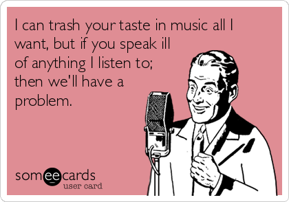 I can trash your taste in music all I
want, but if you speak ill
of anything I listen to;
then we'll have a
problem.