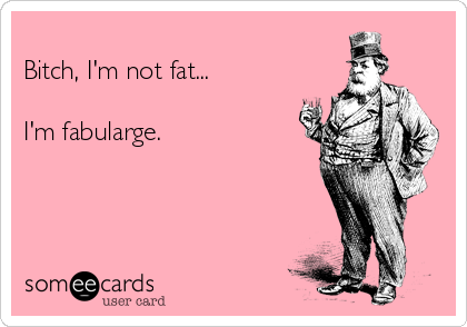 Bitch, I'm not fat...  I'm fabularge.