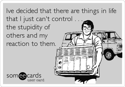Ive decided that there are things in life
that I just can't control . . .
the stupidity of
others and my
reaction to them.