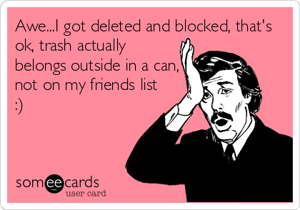 Awe...I got deleted and blocked, that's
ok, trash actually
belongs outside in a can,
not on my friends list
:)