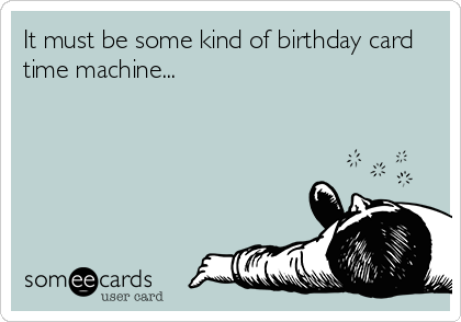 It must be some kind of birthday card
time machine...