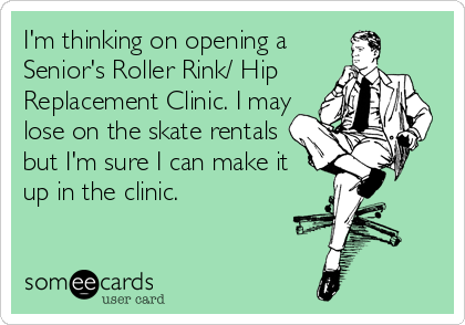 I'm thinking on opening a
Senior's Roller Rink/ Hip
Replacement Clinic. I may
lose on the skate rentals
but I'm sure I can make it
up in the c
