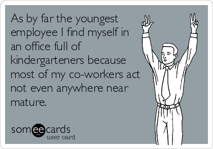 As by far the youngest 
employee I find myself in
an office full of
kindergarteners because
most of my co-workers act
not even anywhere near
mature.
