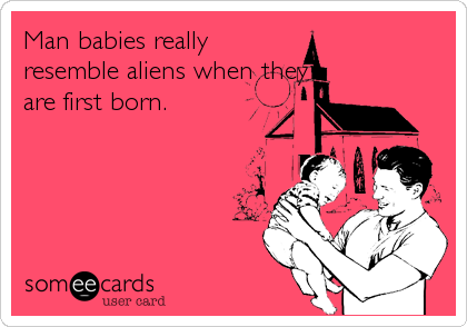 Man babies really
resemble aliens when they
are first born.