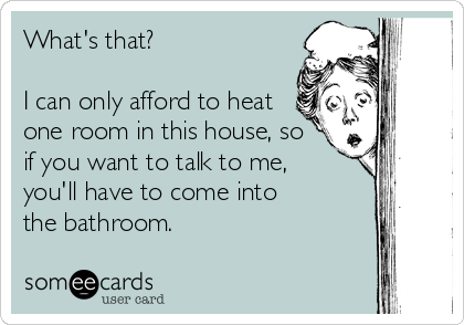 What's that?

I can only afford to heat
one room in this house, so 
if you want to talk to me,  
you'll have to come into 
the bathroom.