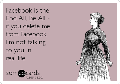 Facebook is the
End All, Be All -
if you delete me
from Facebook
I'm not talking
to you in
real life.