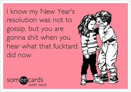 I know my New Year's
resolution was not to
gossip, but you are
gonna shit when you
hear what that fucktard
did now.