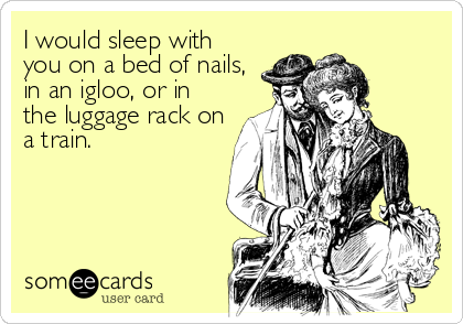 I would sleep with
you on a bed of nails,
in an igloo, or in
the luggage rack on
a train.