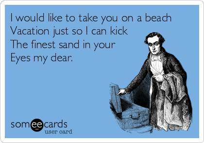 I would like to take you on a beach 
Vacation just so I can kick
The finest sand in your 
Eyes my dear.