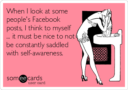 When I look at some
people's Facebook
posts, I think to myself
... it must be nice to not
be constantly saddled
with self-awareness.
