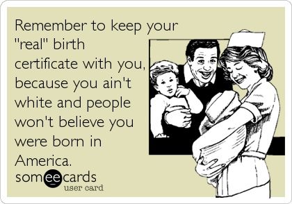 Remember to keep your
"real" birth
certificate with you,
because you ain't
white and people
won't believe you
were born in
America