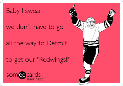 Baby I swear 

we don't have to go 

all the way to Detroit 

to get our "Redwings!!"
