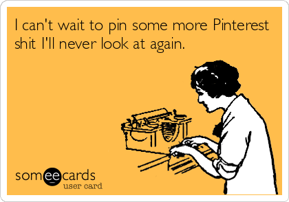 I can't wait to pin some more Pinterest
shit I'll never look at again.