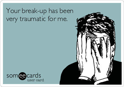 Your break-up has been
very traumatic for me.