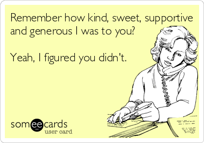 Remember how kind, sweet, supportive
and generous I was to you?

Yeah, I figured you didn't.