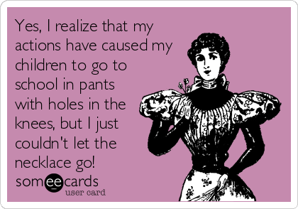 Yes, I realize that my
actions have caused my
children to go to
school in pants
with holes in the
knees, but I just
couldn't let the
necklace go!