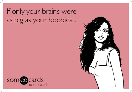 If only your brains were
as big as your boobies...