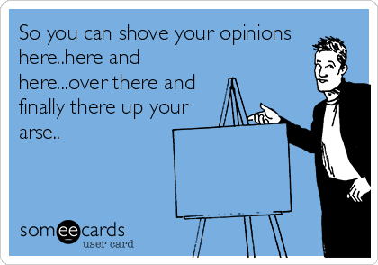 So you can shove your opinions
here..here and
here...over there and
finally there up your
arse..