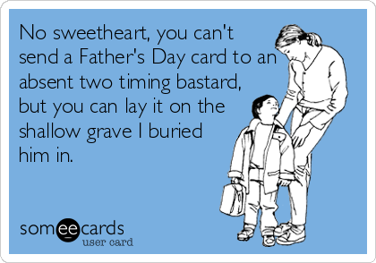 No sweetheart, you can't
send a Father's Day card to an
absent two timing bastard,
but you can lay it on the
shallow grave I buried
him in.